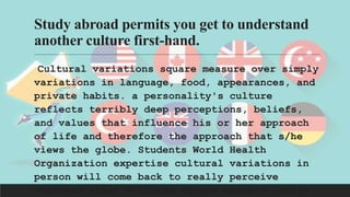 Study abroad permits you get to understand
another culture first-hand.
Cultural variations square measure over simply
variations in language, food, appearances, and
private habits. a personality's culture
reflects terribly deep perceptions, beliefs,
and values that influence his or her approach
of life and therefore the approach that s/he
views the globe. Students World Health
Organization expertise cultural variations in
person will come back to really perceive
wherever other cultures square measure coming
 