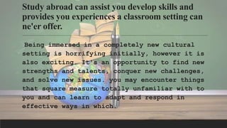 Study abroad can assist you develop skills and
provides you experiences a classroom setting can
ne'er offer.
Being immersed in a completely new cultural
setting is horrifying initially, however it is
also exciting. It's an opportunity to find new
strengths and talents, conquer new challenges,
and solve new issues. you may encounter things
that square measure totally unfamiliar with to
you and can learn to adapt and respond in
effective ways in which.
 