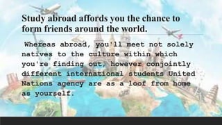 Study abroad affords you the chance to
form friends around the world.
Whereas abroad, you'll meet not solely
natives to the culture within which
you're finding out, however conjointly
different international students United
Nations agency are as a loof from home
as yourself.
 