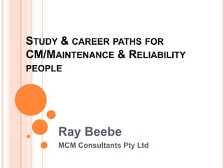 STUDY & CAREER PATHS FOR
CM/MAINTENANCE & RELIABILITY
PEOPLE
Ray Beebe
MCM Consultants Pty Ltd
 