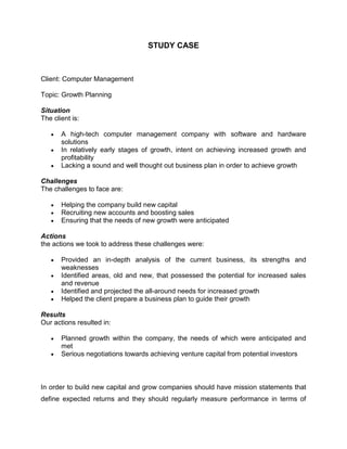STUDY CASE<br />Client: Computer Management<br />Topic: Growth Planning<br />SituationThe client is:<br />A high-tech computer management company with software and hardware solutions<br />In relatively early stages of growth, intent on achieving increased growth and profitability<br />Lacking a sound and well thought out business plan in order to achieve growth<br />ChallengesThe challenges to face are:<br />Helping the company build new capital<br />Recruiting new accounts and boosting sales<br />Ensuring that the needs of new growth were anticipated <br />Actionsthe actions we took to address these challenges were:<br />Provided an in-depth analysis of the current business, its strengths and weaknesses<br />Identified areas, old and new, that possessed the potential for increased sales and revenue<br />Identified and projected the all-around needs for increased growth<br />Helped the client prepare a business plan to guide their growth<br />ResultsOur actions resulted in:<br />Planned growth within the company, the needs of which were anticipated and met<br />Serious negotiations towards achieving venture capital from potential investors<br />In order to build new capital and grow companies should have mission statements that define expected returns and they should regularly measure performance in terms of those expected returns. If the major reason for a business's existence is to make a profit then it stands to reason that expectations of profit should be included in the organization's mission. This means that management should reach a consensus about which aspects of the company's profit performance should be measured. These might include margin growth, product quality, market share changes, competitive cost position, and capital structure efficiency. <br />To stand out from the competition and attract more accounts in a marketplace, businesses  can form chains with others of. Cross sales include many benefits, because of the marketing, co branding, coop marketing, and shared space. Cross-promotion has the potential for a big marketing payoff because partners can successfully expand through one another's customer base. They can gain an inexpensive and credible introduction to more of their kind of customer more effectively than with the traditional methods of networking or advertising<br />Here are some ways to attract more accounts as well as customer. <br />1.  Offer a reduced price, special service, or convenience if customers buy products from you and your partner. <br />2. Drop one another's flyers in shopping bags. <br />3. Pool mailing lists and send out a joint promotional postcard. . <br />4. Give a joint interview to local media. <br />5. Encourage your staff to mention how your partner's products can be used with yours. <br />6. Give your partner's product to your customers when they buy a large quantity of your product, and ask your partner to do the same. <br />7. Co-produce an in store or office event a demonstration, celebrity appearance, free service, or lecture.<br />