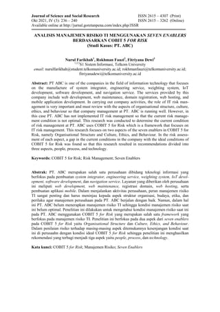 Journal of Science and Social Research ISSN 2615 – 4307 (Print)
Okt 2021, IV (3): 236 – 240 ISSN 2615 – 3262 (Online)
Available online at http://jurnal.goretanpena.com/index.php/JSSR
ANALISIS MANAJEMEN RISIKO TI MENGGUNAKAN SEVEN ENABLERS
BERDASARKAN COBIT 5 FOR RISK
(Studi Kasus: PT. ABC)
Nurul Farikhah1
, Rokhman Fauzi2
, Fitriyana Dewi3
1,2,3
S1 Sistem Informasi, Telkom University
email: nurulfarikhah@student.telkomuniversity.ac.id; rokhmanfauzi@telkomuniversity.ac.id;
fitriyanadewi@telkomuniversity.ac.id
Abstract: PT ABC is one of the companies in the field of information technology that focuses
on the manufacture of system integrator, engineering service, weighting system, IoT
development, software development, and navigation service. The services provided by this
company include web development, web maintenance, domain registration, web hosting, and
mobile application development. In carrying out company activities, the role of IT risk man-
agement is very important and must review with the aspects of organisational structure, culture,
ethics, and behaviour so that company management at PT. ABC is running well. However, in
this case PT. ABC has not implemented IT risk management so that the current risk manage-
ment condition is not optimal. This research was conducted to determine the current condition
of risk management at PT. ABC uses COBIT 5 for Risk which is a framework that focuses on
IT risk management. This research focuses on two aspects of the seven enablers in COBIT 5 for
Risk, namely Organisational Structure and Culture, Ethics, and Behaviour. In the risk assess-
ment of each aspect, a gap in the current conditions in the company with the ideal conditions of
COBIT 5 for Risk was found so that this research resulted in recommendations divided into
three aspects, people, process, and technology.
Keywords: COBIT 5 for Risk; Risk Management; Seven Enablers
Abstrak: PT. ABC merupakan salah satu perusahaan dibidang teknologi informasi yang
berfokus pada pembuatan system integrator, engineering service, weighting system, IoT devel-
opment, software development, dan navigation service. Layanan yang diberikan oleh perusahaan
ini meliputi web development, web maintenance, registrasi domain, web hosting, serta
pembuatan aplikasi mobile. Dalam menjalankan aktivitas perusahaan, peran manajemen risiko
TI sangat penting dan harus meninjau kepada aspek struktur organisasi, budaya, etika, dan
perilaku agar manajemen perusahaan pada PT. ABC berjalan dengan baik. Namun, dalam hal
ini PT. ABC belum menerapkan manajemen risiko TI sehingga kondisi manajemen risiko saat
ini belum optimal. Penelitian ini dilakukan untuk mengetahui kondisi manajemen risiko saat ini
pada PT. ABC menggunakan COBIT 5 for Risk yang merupakan salah satu framework yang
berfokus pada manajemen risiko TI. Penelitian ini berfokus pada dua aspek dari seven enablers
pada COBIT 5 for Risk yaitu Organisational Structure dan Culture, Ethics, and Behaviour.
Dalam penilaian risiko terhadap masing-masing aspek ditemukannya kesenjangan kondisi saat
ini di perusaahn dengan kondisi ideal COBIT 5 for Risk sehingga penelitian ini menghasilkan
rekomendasi yang terbagi menjadi tiga aspek yaitu people, process, dan technology.
Kata kunci: COBIT 5 for Risk; Manajemen Risiko; Seven Enablers
 