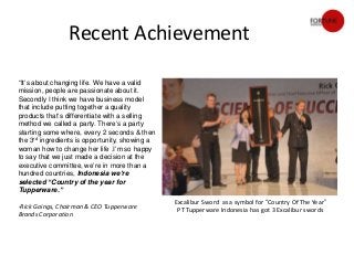 Recent Achievement

“It’s about changing life. We have a valid
mission, people are passionate about it.
Secondly I think we have business model
that include putting together a quality
products that’s differentiate with a selling
method we called a party. There’s a party
starting some where, every 2 seconds & then
the 3rd ingredients is opportunity, showing a
woman how to change her life .I’m so happy
to say that we just made a decision at the
executive committee, we’re in more than a
hundred countries, Indonesia we’re
selected “Country of the year for
Tupperware.”
                                                Excalibur Sword as a symbol for “Country Of The Year”
-Rick Goings, Chairman & CEO Tupperware
                                                 PT Tupperware Indonesia has got 3 Excalibur swords
Brands Corporation
 