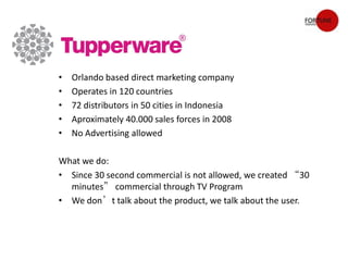 •   Orlando based direct marketing company
•   Operates in 120 countries
•   72 distributors in 50 cities in Indonesia
•   Aproximately 40.000 sales forces in 2008
•   No Advertising allowed

What we do:
• Create engagement with target audience through digital
  channels
• Since 30 second commercial is not allowed, we created “30
  minutes” commercial through TV Program
• We don’t talk about the product, we talk about the user.
 