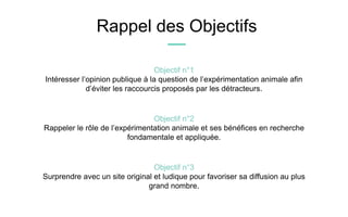 Objectif n°2
Rappeler le rôle de l’expérimentation animale et ses bénéfices en recherche
fondamentale et appliquée.
Objectif n°1
Intéresser l’opinion publique à la question de l’expérimentation animale afin
d’éviter les raccourcis proposés par les détracteurs.
Rappel des Objectifs
Objectif n°3
Surprendre avec un site original et ludique pour favoriser sa diffusion au plus
grand nombre.
 