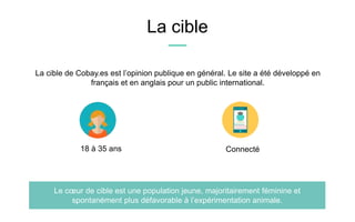 La cible
La cible de Cobay.es est l’opinion publique en général. Le site a été développé en
français et en anglais pour un public international.
Le cœur de cible est une population jeune, majoritairement féminine et
spontanément plus défavorable à l’expérimentation animale.
18 à 35 ans Connecté
 