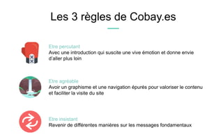 Les 3 règles de Cobay.es
Etre insistant
Revenir de différentes manières sur les messages fondamentaux
Etre percutant
Avec une introduction qui suscite une vive émotion et donne envie
d’aller plus loin
Etre agréable
Avoir un graphisme et une navigation épurés pour valoriser le contenu
et faciliter la visite du site
 