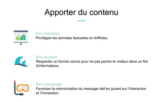 Apporter du contenu
Etre mémorable
Favoriser la mémorisation du message clef en jouant sur l’interaction
et l’immersion.
Etre irréfutable
Privilégier les données factuelles et chiffrées.
Etre succinct
Respecter un format concis pour ne pas perdre le visiteur dans un flot
d’informations.
 