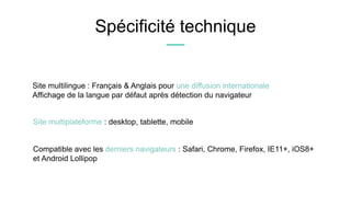 Spécificité technique
Site multilingue : Français & Anglais pour une diffusion internationale
Affichage de la langue par défaut après détection du navigateur
Site multiplateforme : desktop, tablette, mobile
Compatible avec les derniers navigateurs : Safari, Chrome, Firefox, IE11+, iOS8+
et Android Lollipop
 