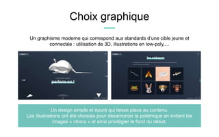 Choix graphique
Un graphisme moderne qui correspond aux standards d’une cible jeune et
connectée : utilisation de 3D, illustrations en low-poly,…
Un design simple et épuré qui laisse place au contenu.
Les illustrations ont été choisies pour désamorcer la polémique en évitant les
images « chocs » et ainsi privilégier le fond du débat.
 