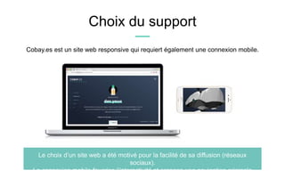 Choix du support
Le choix d’un site web a été motivé pour la facilité de sa diffusion (réseaux
sociaux).
La connexion mobile favorise l’interactivité et propose une navigation originale.
Cobay.es est un site web responsive qui requiert également une connexion mobile.
 