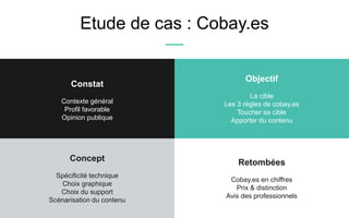 Etude de cas : Cobay.es
Retombées
Cobay.es en chiffres
Prix & distinction
Avis des professionnels
Concept
Spécificité technique
Choix graphique
Choix du support
Scénarisation du contenu
Constat
Contexte général
Profil favorable
Opinion publique
Objectif
La cible
Les 3 règles de cobay.es
Toucher sa cible
Apporter du contenu
 