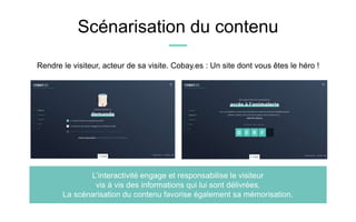 Scénarisation du contenu
L’interactivité engage et responsabilise le visiteur
vis à vis des informations qui lui sont délivrées.
La scénarisation du contenu favorise également sa mémorisation.
Rendre le visiteur, acteur de sa visite. Cobay.es : Un site dont vous êtes le héro !
 