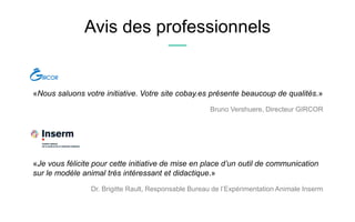 Avis des professionnels
«Nous saluons votre initiative. Votre site cobay.es présente beaucoup de qualités.»
Bruno Vershuere, Directeur GIRCOR
«Je vous félicite pour cette initiative de mise en place d’un outil de communication
sur le modèle animal très intéressant et didactique.»
Dr. Brigitte Rault, Responsable Bureau de l’Expérimentation Animale Inserm
 