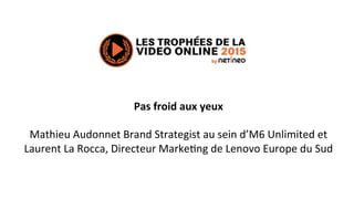 Pas	
  froid	
  aux	
  yeux	
  
	
  
Mathieu	
  Audonnet	
  Brand	
  Strategist	
  au	
  sein	
  d’M6	
  Unlimited	
  et	
  
Laurent	
  La	
  Rocca,	
  Directeur	
  Marke=ng	
  de	
  Lenovo	
  Europe	
  du	
  Sud	
  
 