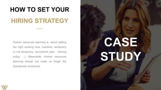 Human resources planning is about setting
the right working time, overtime, temporary
or not temporary, recruitment plan, training
policy, ...). Meanwhile, Human resources
planning should not make us forget the
operational constraints.
HOW TO SET YOUR
HIRING STRATEGY
CASE
STUDY
 