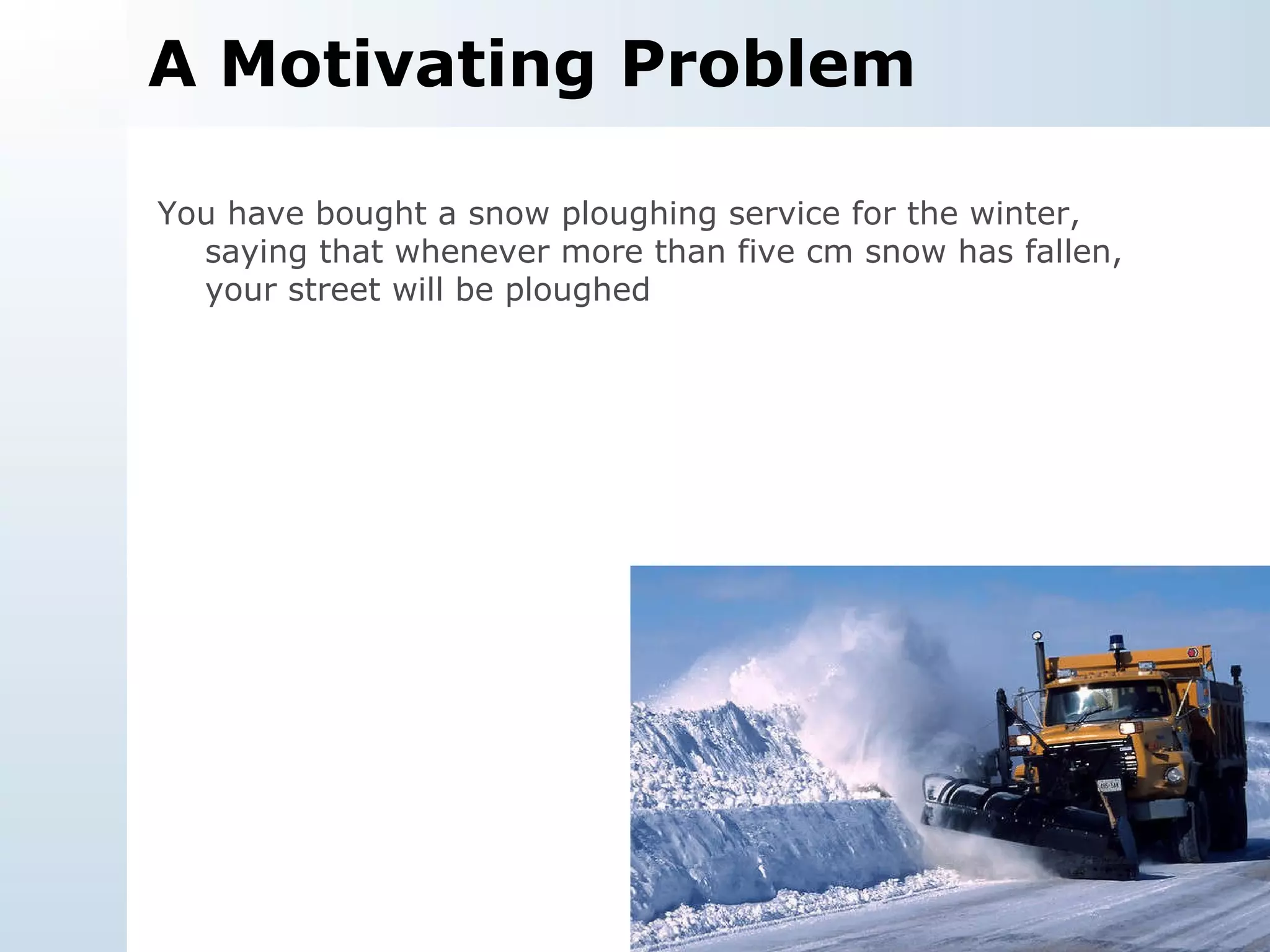 A Motivating Problem You have bought a snow ploughing service for the winter, saying that whenever more than five cm snow has fallen, your street will be ploughed 
