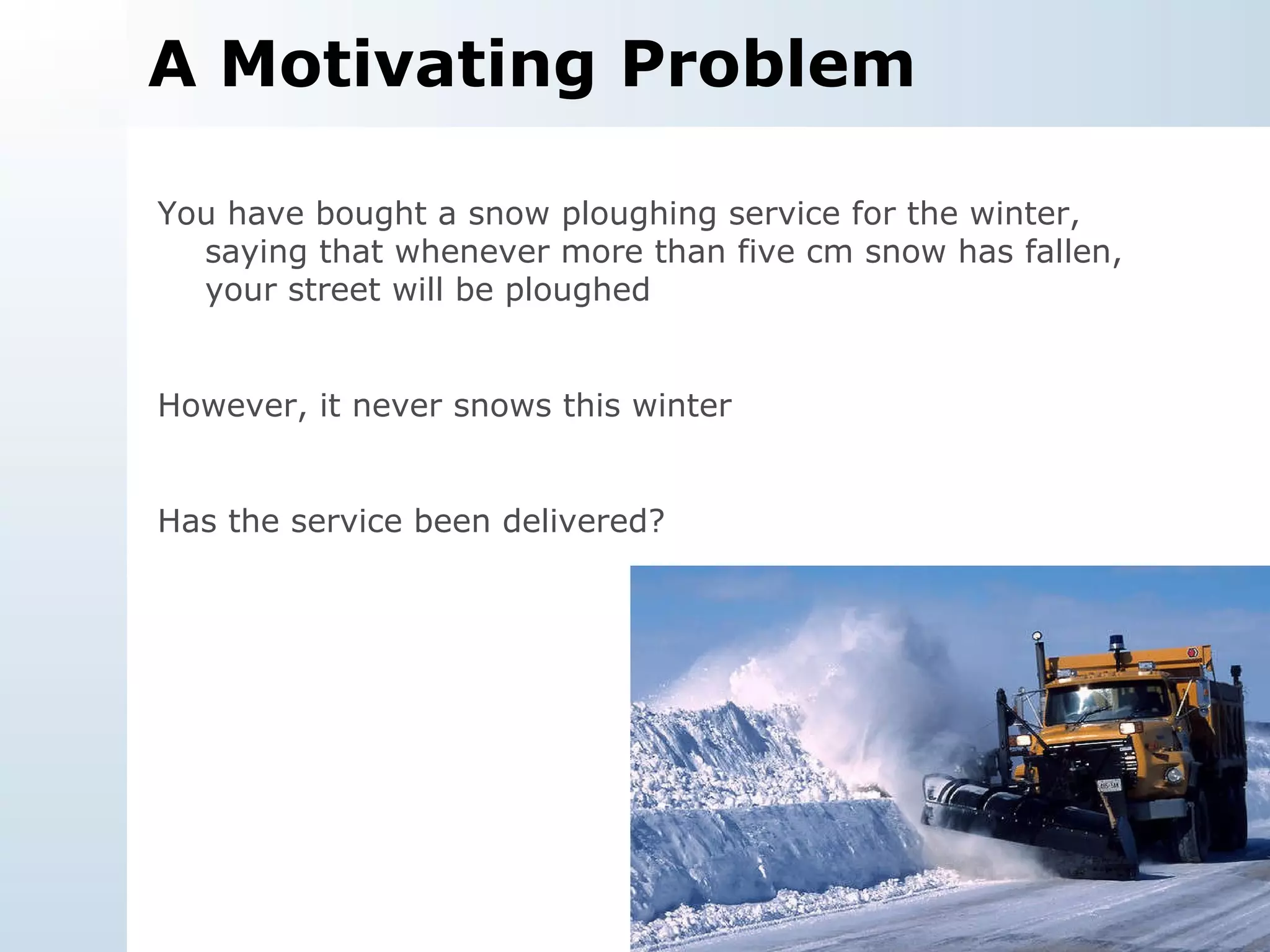A Motivating Problem You have bought a snow ploughing service for the winter, saying that whenever more than five cm snow has fallen, your street will be ploughed However, it never snows this winter Has the service been delivered? 
