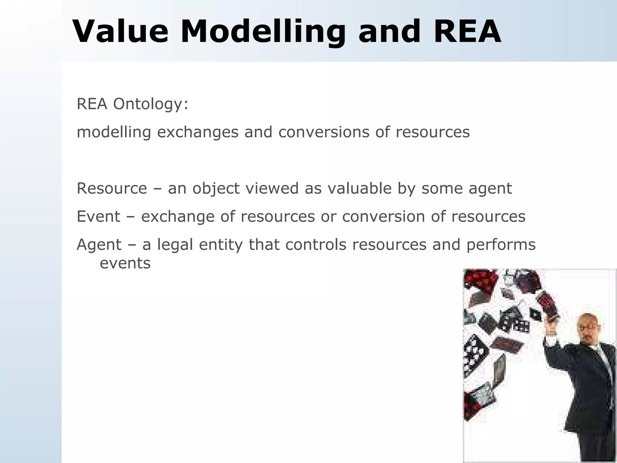 Value Modelling and REA REA Ontology:  modelling exchanges and conversions of resources Resource – an object viewed as valuable by some agent Event – exchange of resources or conversion of resources Agent – a legal entity that controls resources and performs events 