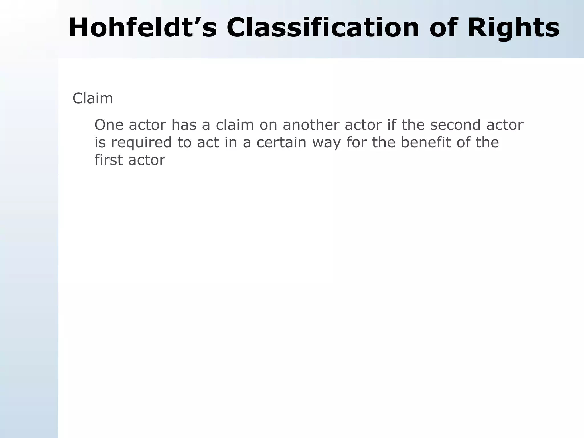 Hohfeldt’s Classification of Rights Claim One actor has a claim on another actor if the second actor is required to act in a certain way for the benefit of the first actor 