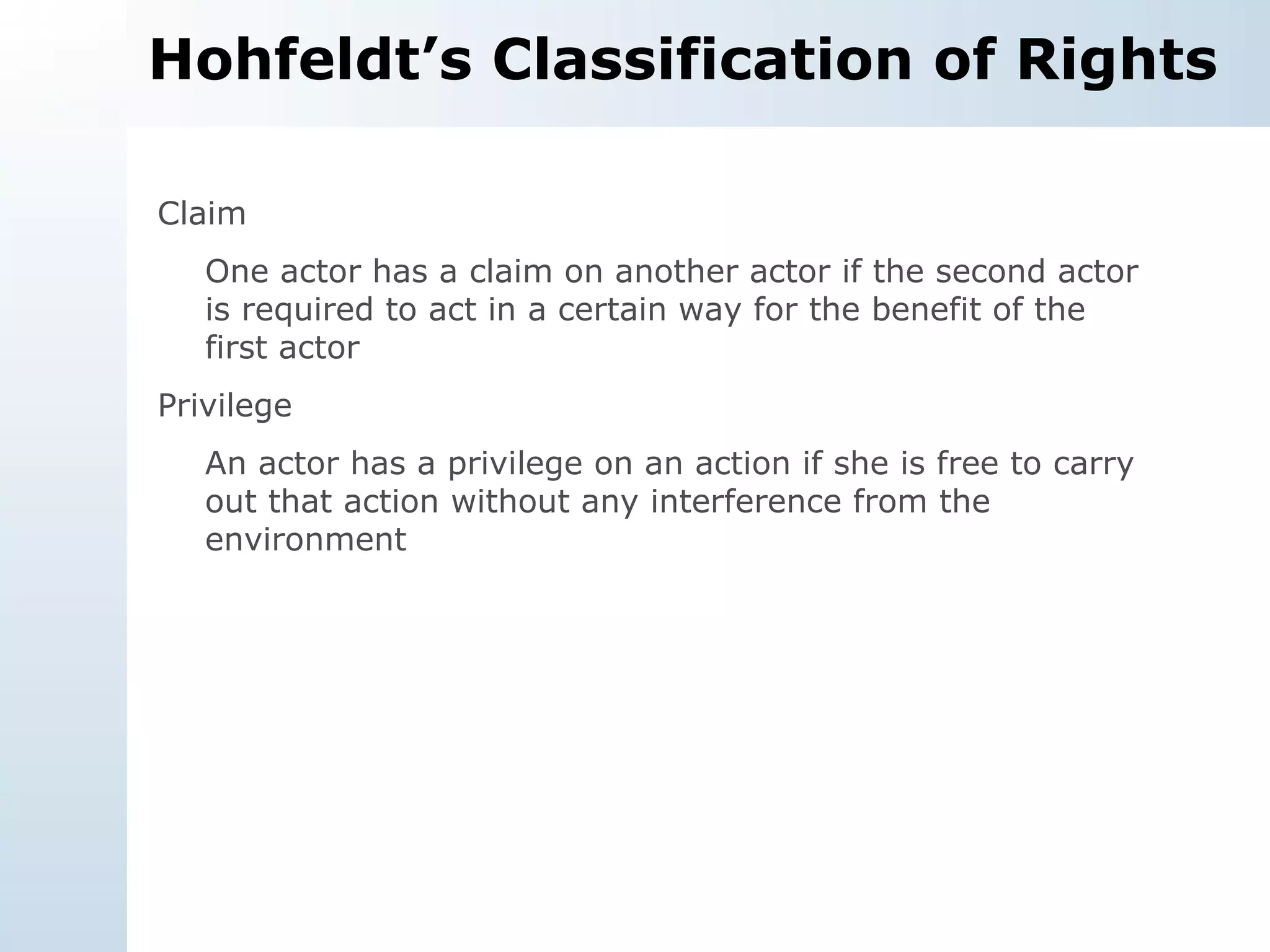 Hohfeldt’s Classification of Rights Claim One actor has a claim on another actor if the second actor is required to act in a certain way for the benefit of the first actor Privilege An actor has a privilege on an action if she is free to carry out that action without any interference from the environment 