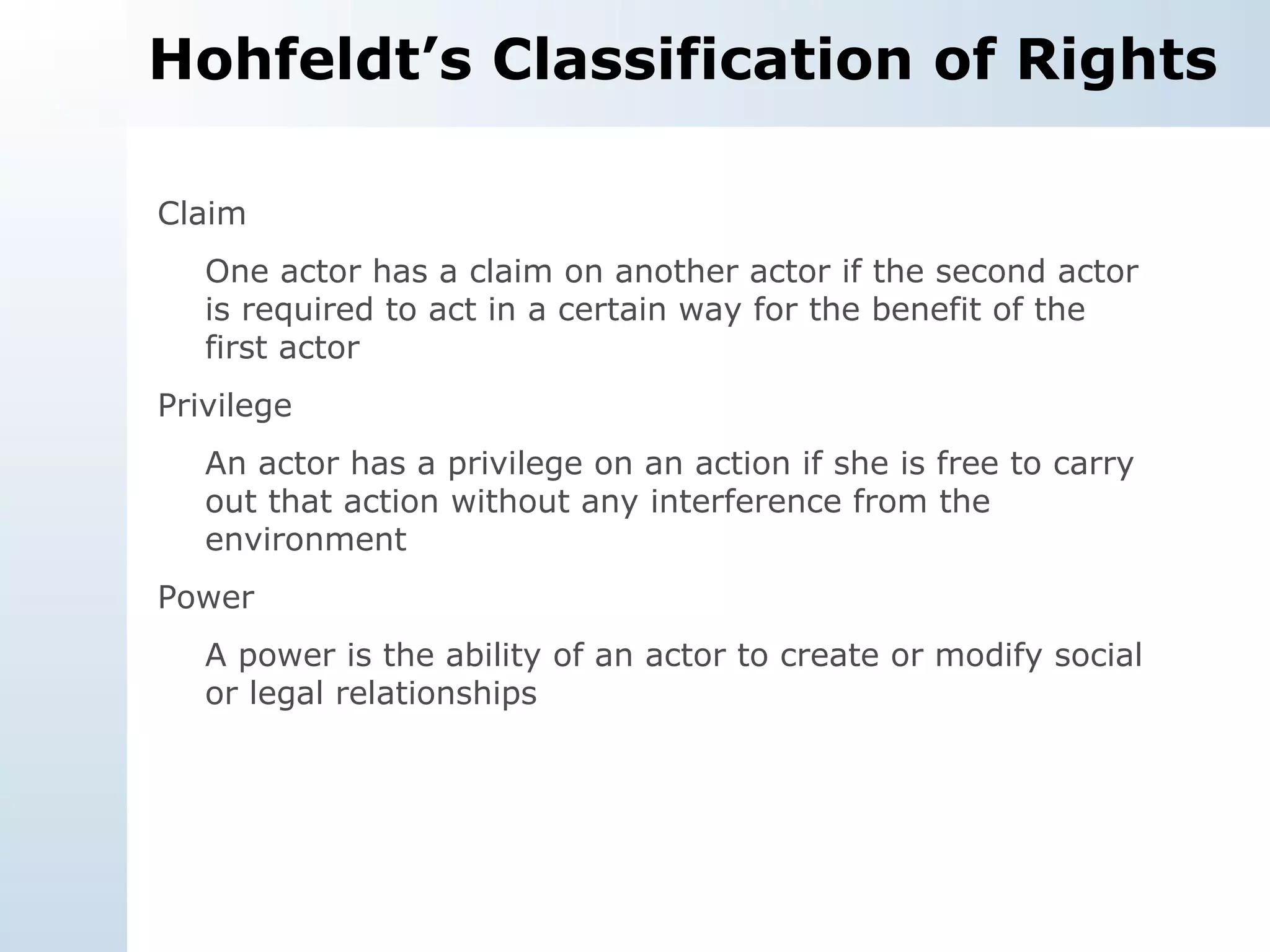 Hohfeldt’s Classification of Rights Claim One actor has a claim on another actor if the second actor is required to act in a certain way for the benefit of the first actor Privilege An actor has a privilege on an action if she is free to carry out that action without any interference from the environment Power A power is the ability of an actor to create or modify social or legal relationships 