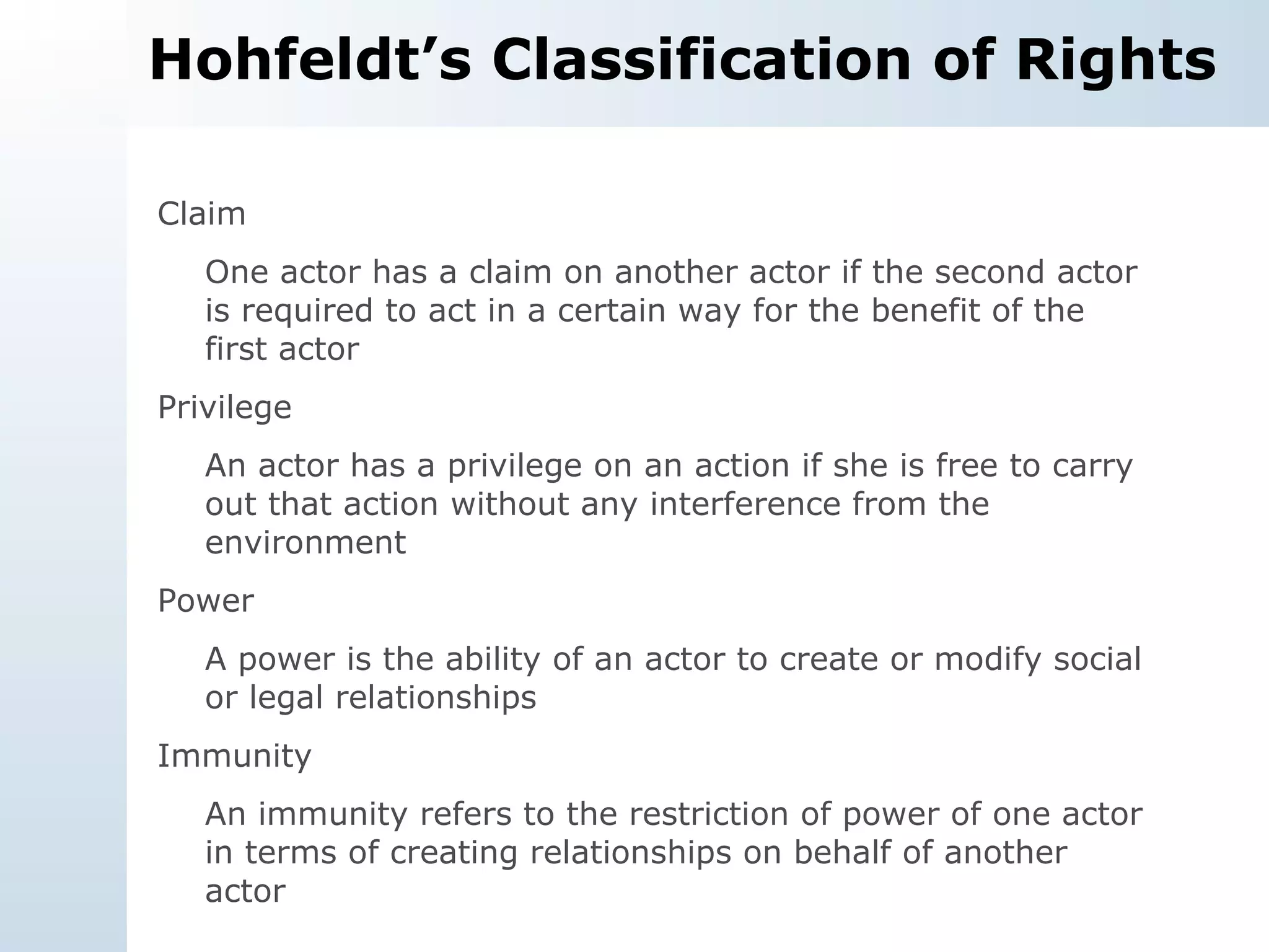Hohfeldt’s Classification of Rights Claim One actor has a claim on another actor if the second actor is required to act in a certain way for the benefit of the first actor Privilege An actor has a privilege on an action if she is free to carry out that action without any interference from the environment Power A power is the ability of an actor to create or modify social or legal relationships Immunity An immunity refers to the restriction of power of one actor in terms of creating relationships on behalf of another actor 