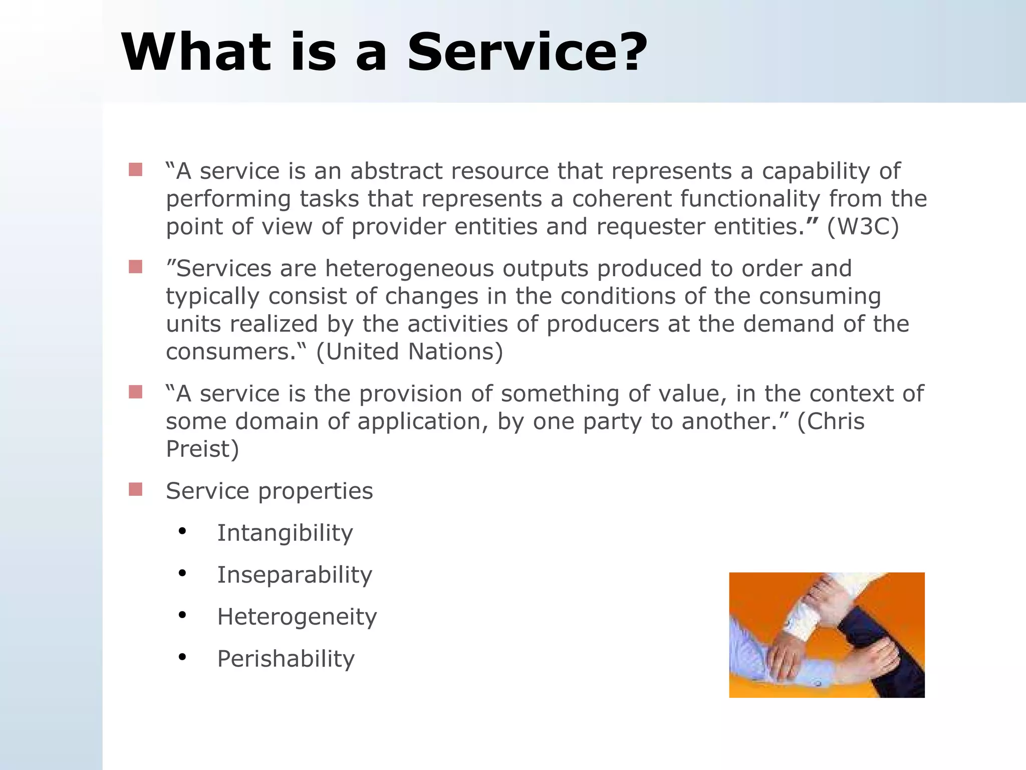 What is a Service? “ A service is an abstract resource that represents a capability of performing tasks that represents a coherent functionality from the point of view of provider entities and requester entities. ”  (W3C) ” S ervices are heterogeneous outputs produced to order and typically consist of changes in the conditions of the consuming units realized by the activities of producers at the demand of the consumers.“ (United Nations) “ A service is the provision of something of value, in the context of some domain of application, by one party to another.” (Chris Preist)  Service properties Intangibility Inseparability Heterogeneity Perishability 