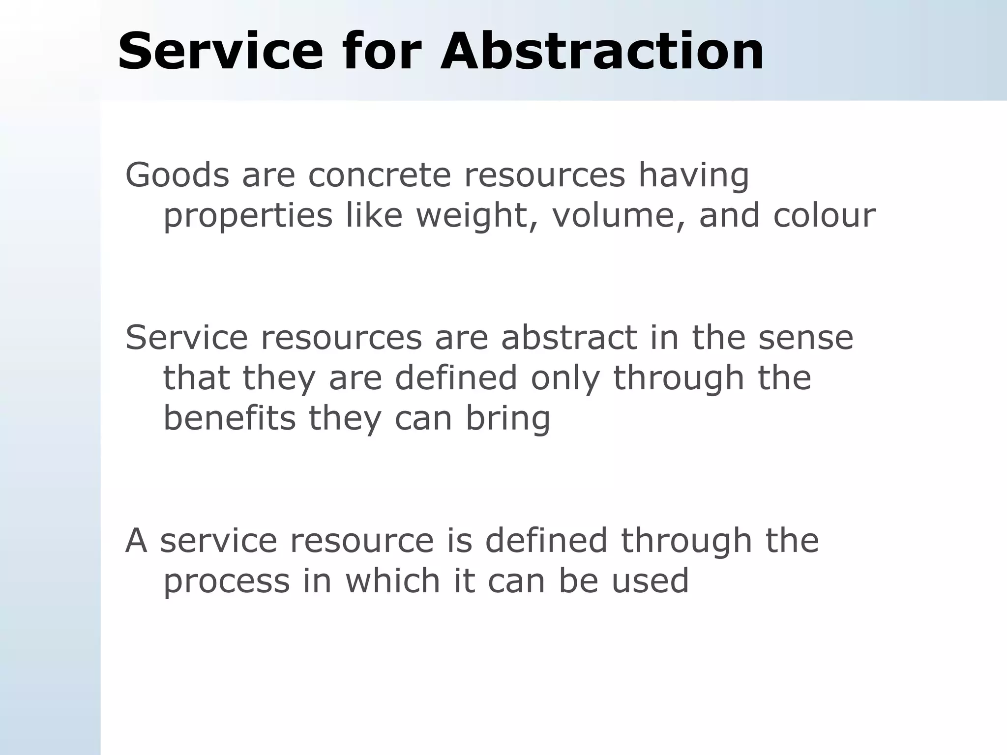 Service for Abstraction Goods are concrete resources having properties like weight, volume, and colour Service resources are abstract in the sense that they are defined only through the benefits they can bring A service resource is defined through the process in which it can be used 