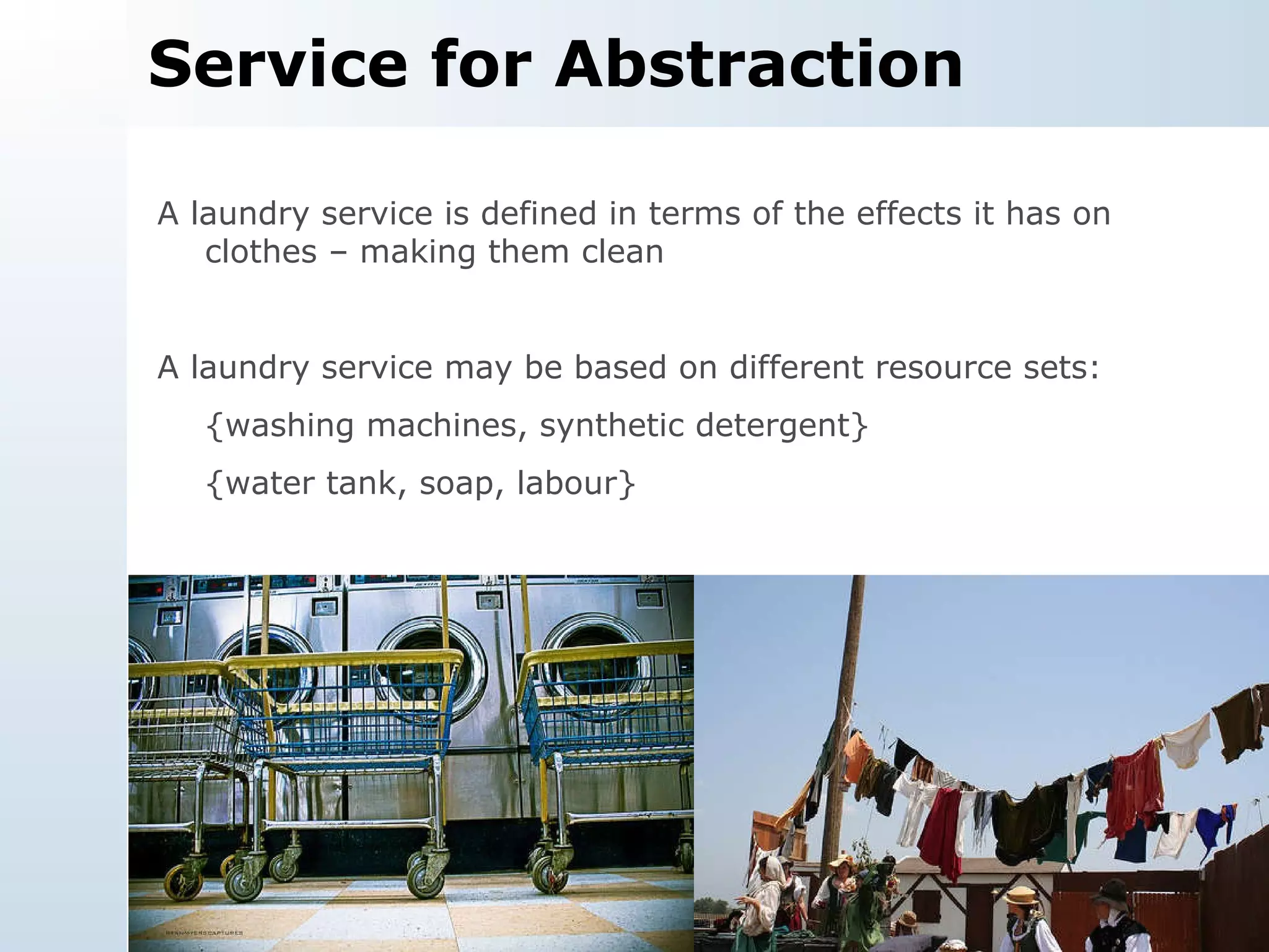 Service for Abstraction A laundry service is defined in terms of the effects it has on clothes – making them clean A laundry service may be based on different resource sets: {washing machines, synthetic detergent} {water tank, soap, labour} 