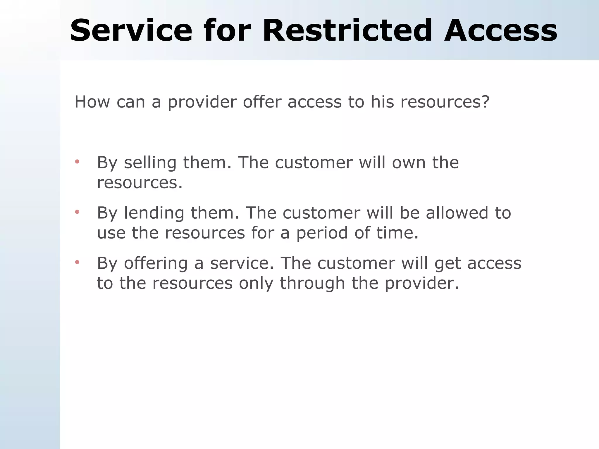 Service for Restricted Access How can a provider offer access to his resources? By selling them. The customer will own the resources. By lending them. The customer will be allowed to use the resources for a period of time. By offering a service. The customer will get access to the resources only through the provider. 