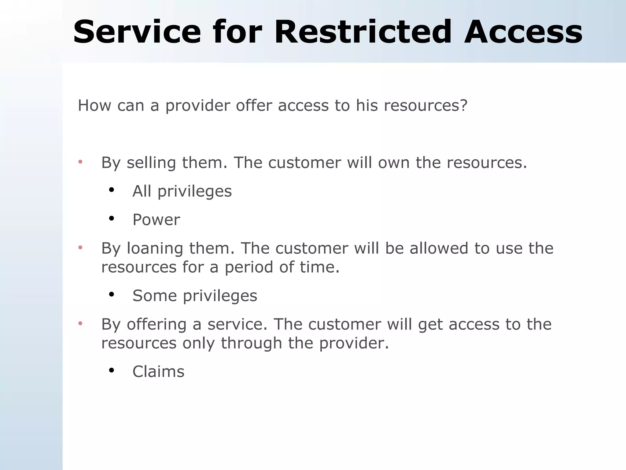 Service for Restricted Access How can a provider offer access to his resources? By selling them. The customer will own the resources. All privileges Power By loaning them. The customer will be allowed to use the resources for a period of time. Some privileges By offering a service. The customer will get access to the resources only through the provider. Claims 