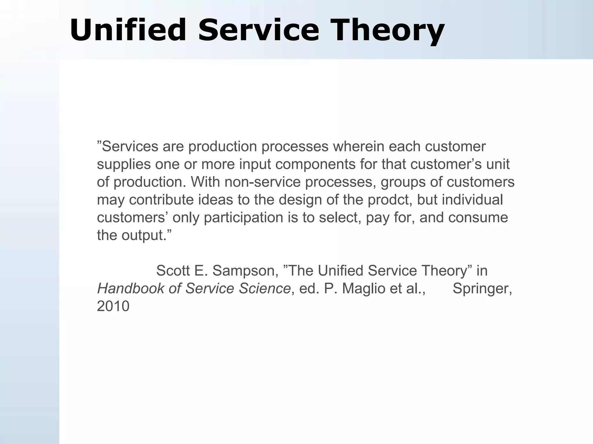 Unified Service Theory ” Services are production processes wherein each customer supplies one or more input components for that customer’s unit of production. With non-service processes, groups of customers may contribute ideas to the design of the prodct, but individual customers’ only participation is to select, pay for, and consume the output.” Scott E. Sampson, ”The Unified Service Theory” in  Handbook of Service Science , ed. P. Maglio et al.,  Springer, 2010 