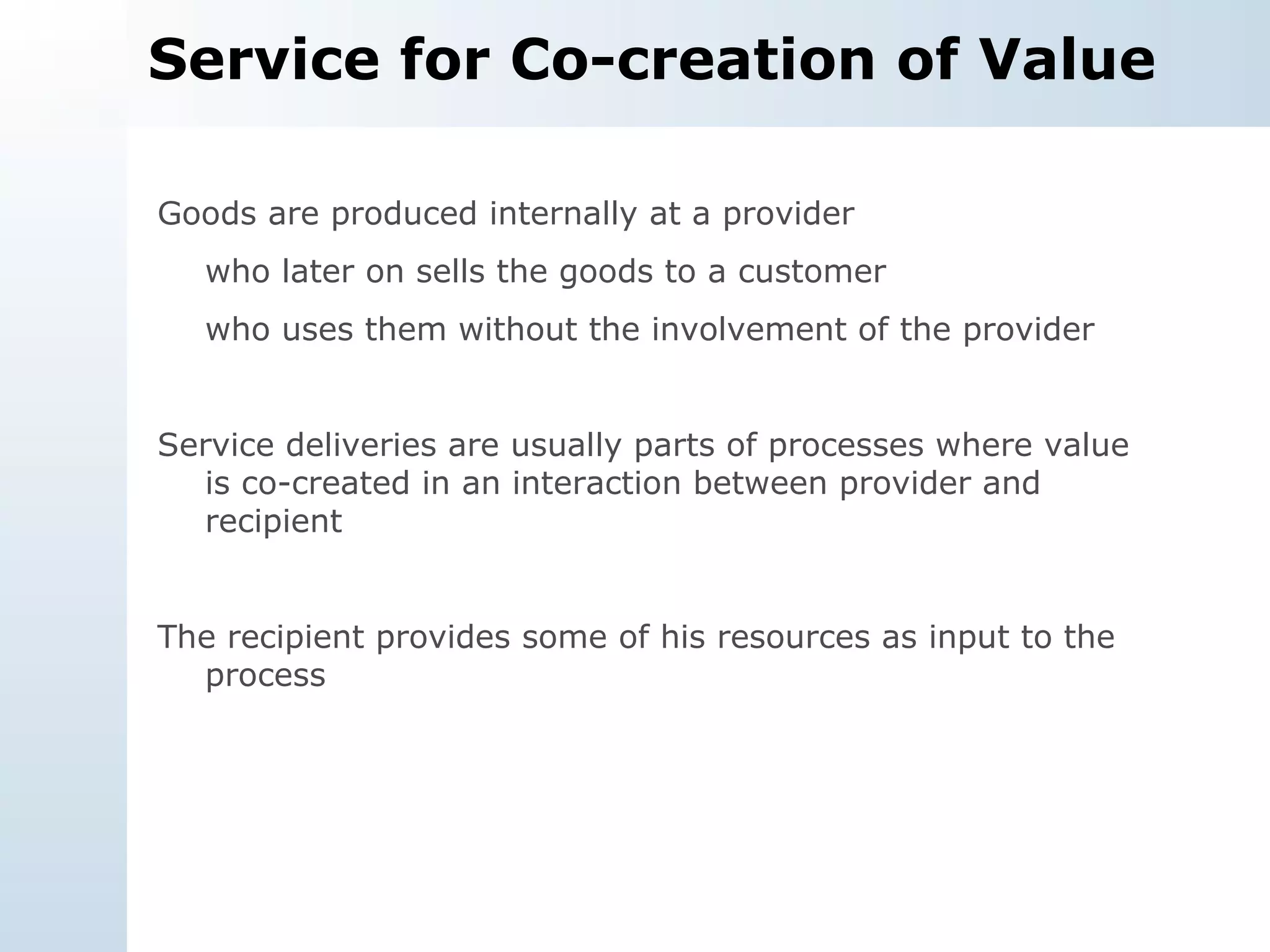 Service for Co-creation of Value Goods are produced internally at a provider who later on sells the goods to a customer  who uses them without the involvement of the provider Service deliveries are usually parts of processes where value is co-created in an interaction between provider and recipient The recipient provides some of his resources as input to the process 