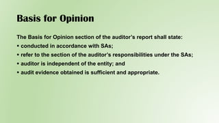 Basis for Opinion
The Basis for Opinion section of the auditor’s report shall state:
 conducted in accordance with SAs;
 refer to the section of the auditor’s responsibilities under the SAs;
 auditor is independent of the entity; and
 audit evidence obtained is sufficient and appropriate.
 