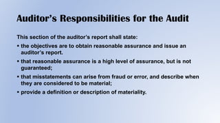 Auditor’s Responsibilities for the Audit
This section of the auditor’s report shall state:
 the objectives are to obtain reasonable assurance and issue an
auditor’s report.
 that reasonable assurance is a high level of assurance, but is not
guaranteed;
 that misstatements can arise from fraud or error, and describe when
they are considered to be material;
 provide a definition or description of materiality.
 