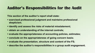 Auditor’s Responsibilities for the Audit
This section of the auditor’s report shall state:
 exercised professional judgment and maintains professional
skepticism.
 identify and assess the risks of material misstatement;
 obtain an understanding of the internal controls;
 evaluate the appropriateness of accounting policies, estimates;
 conclude on the appropriateness of going concern basis;
 evaluate the presentation, structure and content of the FS;
 describe the auditor’s responsibilities in a group audit engagement.
 