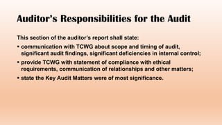 Auditor’s Responsibilities for the Audit
This section of the auditor’s report shall state:
 communication with TCWG about scope and timing of audit,
significant audit findings, significant deficiencies in internal control;
 provide TCWG with statement of compliance with ethical
requirements, communication of relationships and other matters;
 state the Key Audit Matters were of most significance.
 
