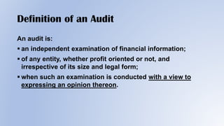 Definition of an Audit
An audit is:
 an independent examination of financial information;
 of any entity, whether profit oriented or not, and
irrespective of its size and legal form;
 when such an examination is conducted with a view to
expressing an opinion thereon.
 