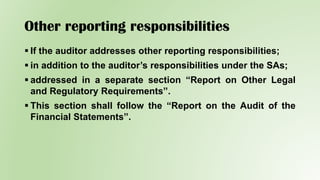 Other reporting responsibilities
 If the auditor addresses other reporting responsibilities;
 in addition to the auditor’s responsibilities under the SAs;
 addressed in a separate section “Report on Other Legal
and Regulatory Requirements”.
 This section shall follow the “Report on the Audit of the
Financial Statements”.
 
