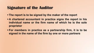 Signature of the Auditor
 The report is to be signed by the maker of the report
 A chartered accountant in practice signs the report in his
individual name or the firm name of which he is the sole
proprietor
 For members in practice as a partnership firm, it is to be
signed in the name of the firm by one or more partners
 