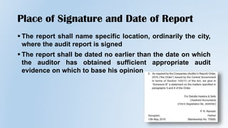 Place of Signature and Date of Report
 The report shall name specific location, ordinarily the city,
where the audit report is signed
 The report shall be dated no earlier than the date on which
the auditor has obtained sufficient appropriate audit
evidence on which to base his opinion
 