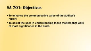 SA 701: Objectives
 To enhance the communicative value of the auditor’s
report;
 To assist the user in understanding those matters that were
of most significance in the audit.
 