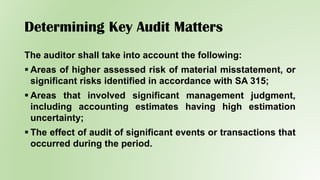 Determining Key Audit Matters
The auditor shall take into account the following:
 Areas of higher assessed risk of material misstatement, or
significant risks identified in accordance with SA 315;
 Areas that involved significant management judgment,
including accounting estimates having high estimation
uncertainty;
 The effect of audit of significant events or transactions that
occurred during the period.
 