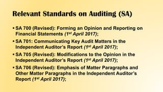 Relevant Standards on Auditing (SA)
 SA 700 (Revised): Forming an Opinion and Reporting on
Financial Statements (1st April 2017);
 SA 701: Communicating Key Audit Matters in the
Independent Auditor’s Report (1st April 2017);
 SA 705 (Revised): Modifications to the Opinion in the
Independent Auditor’s Report (1st April 2017);
 SA 706 (Revised): Emphasis of Matter Paragraphs and
Other Matter Paragraphs in the Independent Auditor’s
Report (1st April 2017);
 