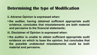 Determining the type of Modification
ii. Adverse Opinion is expressed when:
 the auditor, having obtained sufficient appropriate audit
evidence, concludes that misstatements are both material
and pervasive to the financial statements;
iii. Disclaimer of Opinion is expressed when:
 the auditor is unable to obtain sufficient appropriate audit
evidence on which to base the opinion, but concludes that
the possible undetected misstatements could be both
material and pervasive.
 