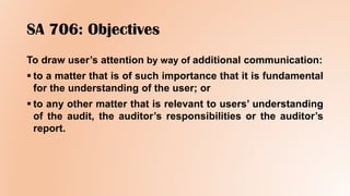 SA 706: Objectives
To draw user’s attention by way of additional communication:
 to a matter that is of such importance that it is fundamental
for the understanding of the user; or
 to any other matter that is relevant to users’ understanding
of the audit, the auditor’s responsibilities or the auditor’s
report.
 