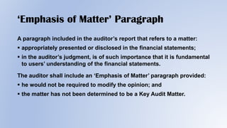‘Emphasis of Matter’ Paragraph
A paragraph included in the auditor’s report that refers to a matter:
 appropriately presented or disclosed in the financial statements;
 in the auditor’s judgment, is of such importance that it is fundamental
to users’ understanding of the financial statements.
The auditor shall include an ‘Emphasis of Matter’ paragraph provided:
 he would not be required to modify the opinion; and
 the matter has not been determined to be a Key Audit Matter.
 