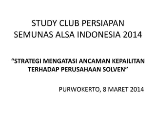 STUDY CLUB PERSIAPAN
SEMUNAS ALSA INDONESIA 2014
“STRATEGI MENGATASI ANCAMAN KEPAILITAN
TERHADAP PERUSAHAAN SOLVEN”
PURWOKERTO, 8 MARET 2014
 