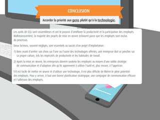 Les outils de CCU sont rassembleurs et ont le pouvoir d'améliorer la productivité et la participation des employés.
Malheureusement, la majorité des projets de mise en œuvre échouent parce que les employés sont exclus
du processus.
Deux facteurs, souvent négligés, sont essentiels au succès d'un projet d'implantation :
1) Bien avant d'arrêter son choix sur l'une ou l'autre des technologies offertes, une entreprise doit se pencher sur
sa propre culture, tels les impératifs de productivité et les habitudes de travail.
2) Après la mise en œuvre, les entreprises doivent soutenir les employés au moyen d'une solide stratégie
de communication et d'adoption afin qu'ils apprennent à utiliser l'outil et, plus encore, à l'apprécier.
S'il est facile de mettre en œuvre et d'utiliser une technologie, il est plus difficile de libérer le plein potentiel
des employés. Pour y arriver, il faut une bonne planification stratégique, une campagne de communication efficace
et l'adhésion des employés.
CONCLUSION
Accorder la priorité aux gens plutôt qu'à la technologie.
 